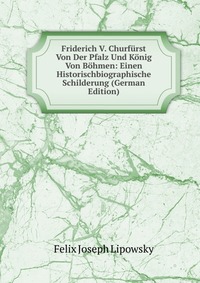 Friderich V. Churfurst Von Der Pfalz Und Konig Von Bohmen: Einen Historischbiographische Schilderung (German Edition)