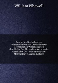 Geschichte Der Inductiven Wissenschaften: Th. Geschichte Der Mechanischen Wissenschaften. Geschichte Der Physischen Astronomie. Geschichte Der . Warmelehre Und Meteorology (German Edition)