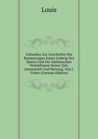 Urkunden Zur Geschichte Des Roemerzuges Kaiser Ludwig Des Baiern Und Der Italienischen Verh?ltnisse Seiner Zeit, Gesammelt Und Herausg. Von J. Ficker (German Edition)