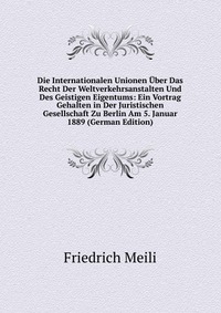 Die Internationalen Unionen Uber Das Recht Der Weltverkehrsanstalten Und Des Geistigen Eigentums: Ein Vortrag Gehalten in Der Juristischen Gesellschaft Zu Berlin Am 5. Januar 1889 (German Edi