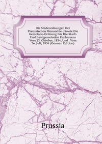 Die Stadeordnungen Der Preussischen Monarchie.: Sowie Die Gemeinde-Ordnung Fur Die Stadt- Und Landgemeinden Kurhessens Vom 23. Oktober, 1834, Und . Vom 26. Juli, 1854 (German Edition)