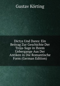 Dictys Und Dares: Ein Beitrag Zur Geschichte Der Troja-Sage in Ihrem Uebergange Aus Der Antiken in Die Romantische Form (German Edition)