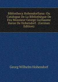 Bibliotheca Hohendorfiana: Ou Catalogue De La Bibliotheque De Feu Monsieur George Guillaume Baron De Hohendorf . (German Edition)