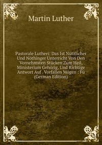 Pastorale Lutheri: Das Ist Nutzlicher Und Nothinger Unterricht Von Den Vornehmsten Stucken Zum Heil, Ministerium Gehorig, Und Richtige Antwort Auf . Vorfallen Mogen : Fu (German Edition)