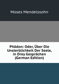 Phadon: Oder, Uber Die Unsterblichkeit Der Seele, in Drey Gesprachen (German Edition)