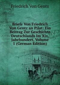 Briefe Von Friedrich Von Gentz an Pilat: Ein Beitrag Zur Geschichte Deutschlands Im Xix. Jahrhundert, Volume 1 (German Edition)