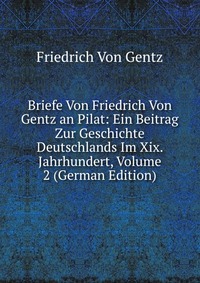 Briefe Von Friedrich Von Gentz an Pilat: Ein Beitrag Zur Geschichte Deutschlands Im Xix. Jahrhundert, Volume 2 (German Edition)