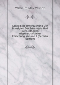 Logik: Eine Untersuchung Der Prinzipien Der Erkenntnis Und Der Methoden Wissenschaftlicher Forschung, Volume 2 (German Edition)