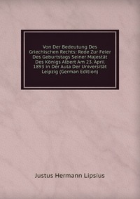 Von Der Bedeutung Des Griechischen Rechts: Rede Zur Feier Des Geburtstags Seiner Majestat Des Konigs Albert Am 23. April 1893 in Der Aula Der Universitat Leipzig (German Edition)