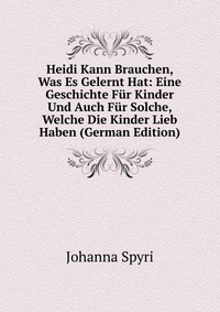 Heidi Kann Brauchen, Was Es Gelernt Hat: Eine Geschichte Fur Kinder Und Auch Fur Solche, Welche Die Kinder Lieb Haben (German Edition)