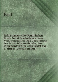 Italafragmente Der Paulinischen Briefe, Nebst Bruchstucken Einer Vorhieronymianischen Ubersetzung Des Ersten Iohannesbriefes, Aus Pergamentblattern . Beleuchtet Von L. Ziegler (German Edition