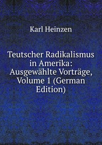 Teutscher Radikalismus in Amerika: Ausgewahlte Vortrage, Volume 1 (German Edition)