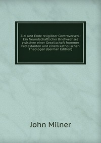 Ziel und Ende religioser Controversen.: Ein freundschaftlicher Briefwechsel zwischen einer Gesellschaft frommer Protestanten und einem katholischen Theologen (German Edition)