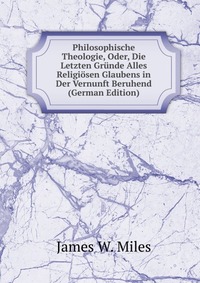 Philosophische Theologie, Oder, Die Letzten Grunde Alles Religiosen Glaubens in Der Vernunft Beruhend (German Edition)