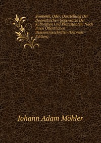 Symbolik, Oder, Darstellung Der Dogmatischen Gegensatze Der Katholiken Und Protestanten, Nach Ihren Offentlichen Bekenntnisschriften (German Edition)