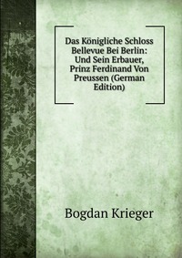 Das Konigliche Schloss Bellevue Bei Berlin: Und Sein Erbauer, Prinz Ferdinand Von Preussen (German Edition)