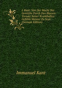 I. Kant: Von Der Macht Des Gemuths Durch Den Blossen Vorsatz Seiner Krankhaften Gefuhle Meister Zu Seyn (German Edition)