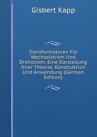 Transformatoren Fur Wechselstrom Und Drehstrom: Eine Darstellung Ihrer Theorie, Konstruktion Und Anwendung (German Edition)