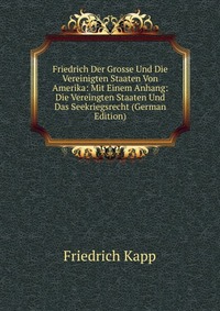 Friedrich Der Grosse Und Die Vereinigten Staaten Von Amerika: Mit Einem Anhang: Die Vereingten Staaten Und Das Seekriegsrecht (German Edition)