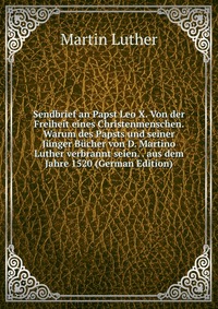 Sendbrief an Papst Leo X. Von der Freiheit eines Christenmenschen. Warum des Papsts und seiner Junger Bucher von D. Martino Luther verbrannt seien. . aus dem Jahre 1520 (German Edition)