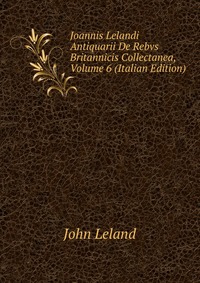 Joannis Lelandi Antiquarii De Rebvs Britannicis Collectanea, Volume 6 (Italian Edition)