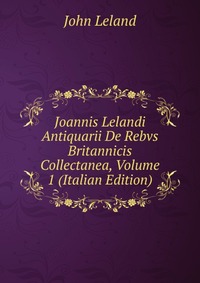 Joannis Lelandi Antiquarii De Rebvs Britannicis Collectanea, Volume 1 (Italian Edition)