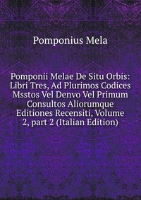 Pomponii Melae De Situ Orbis: Libri Tres, Ad Plurimos Codices Msstos Vel Denvo Vel Primum Consultos Aliorumque Editiones Recensiti, Volume 2, part 2 (Italian Edition)