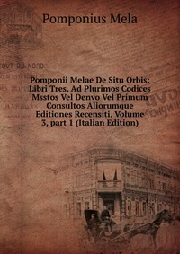 Pomponii Melae De Situ Orbis: Libri Tres, Ad Plurimos Codices Msstos Vel Denvo Vel Primum Consultos Aliorumque Editiones Recensiti, Volume 3, part 1 (Italian Edition)