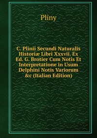 C. Plinii Secundi Naturalis Histori? Libri Xxxvii. Ex Ed. G. Brotier Cum Notis Et Interpretatione in Usum Delphini Notis Variorum &c (Italian Edition)