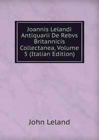 Joannis Lelandi Antiquarii De Rebvs Britannicis Collectanea, Volume 5 (Italian Edition)