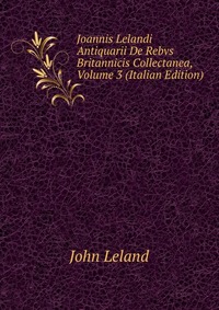 Joannis Lelandi Antiquarii De Rebvs Britannicis Collectanea, Volume 3 (Italian Edition)