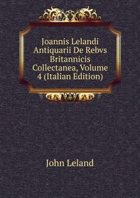 Joannis Lelandi Antiquarii De Rebvs Britannicis Collectanea, Volume 4 (Italian Edition)