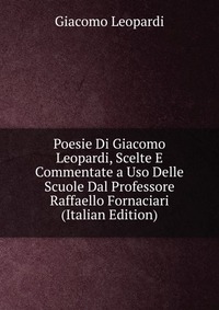 Poesie Di Giacomo Leopardi, Scelte E Commentate a Uso Delle Scuole Dal Professore Raffaello Fornaciari (Italian Edition)