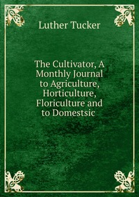 The Cultivator, A Monthly Journal to Agriculture, Horticulture, Floriculture and to Domestsic