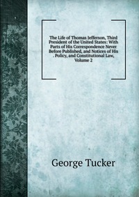 The Life of Thomas Jefferson, Third President of the United States: With Parts of His Correspondence Never Before Published, and Notices of His . Policy, and Constitutional Law, Volume 2