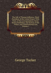 The Life of Thomas Jefferson, Third President of the United States: With Parts of His Correspondence Never Before Published, and Notices of His . Policy, and Constitutional Law, Volume 1