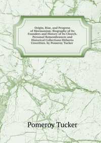 Origin, Rise, and Progress of Mormonism: Biography of Its Founders and History of Its Church. Personal Remembrances and Historical Collections Hitherto Unwritten. by Pomeroy Tucker