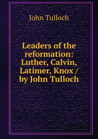 Leaders of the reformation: Luther, Calvin, Latimer, Knox / by John Tulloch