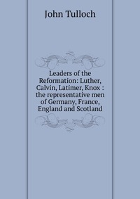 Leaders of the Reformation: Luther, Calvin, Latimer, Knox : the representative men of Germany, France, England and Scotland