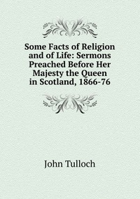 John Tulloch - «Some Facts of Religion and of Life: Sermons Preached Before Her Majesty the Queen in Scotland, 1866-76»