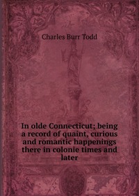 In olde Connecticut; being a record of quaint, curious and romantic happenings there in colonie times and later