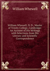 William Whewell, D. D., Master of Trinity College, Cambridge: An Account of His Writings with Selections from His Literary and Scientific Correspondence