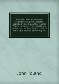 Pantheisticon: or, the form of celebrating the Socratic-society. Divided into three parts. Which contain, I. The morals and axioms of the Pantheists; . liberty, and a law, neither deceiving, 