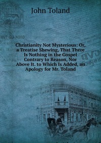 Christianity Not Mysterious: Or, a Treatise Shewing, That There Is Nothing in the Gospel Contrary to Reason, Nor Above It. to Which Is Added, an Apology for Mr. Toland