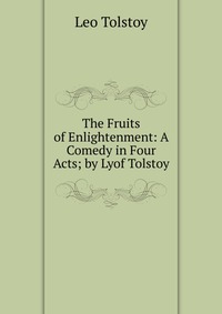 The Fruits of Enlightenment: A Comedy in Four Acts; by Lyof Tolstoy