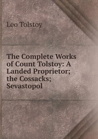 The Complete Works of Count Tolstoy: A Landed Proprietor; the Cossacks; Sevastopol