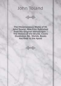 The Miscellaneous Works of Mr. John Toland, Now First Published from His Original Manuscripts .: The History of the Druids. Cicero Illustratus. De . Worlds. Books Ascribed to the Apost