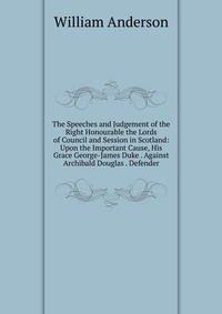 The Speeches and Judgement of the Right Honourable the Lords of Council and Session in Scotland: Upon the Important Cause, His Grace George-James Duke . Against Archibald Douglas . Defender