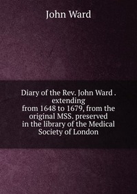 Diary of the Rev. John Ward . extending from 1648 to 1679, from the original MSS. preserved in the library of the Medical Society of London