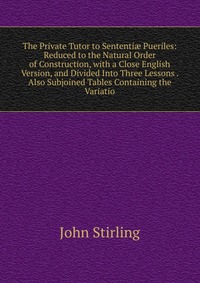 The Private Tutor to Sententi? Pueriles: Reduced to the Natural Order of Construction, with a Close English Version, and Divided Into Three Lessons . Also Subjoined Tables Containing the Vari